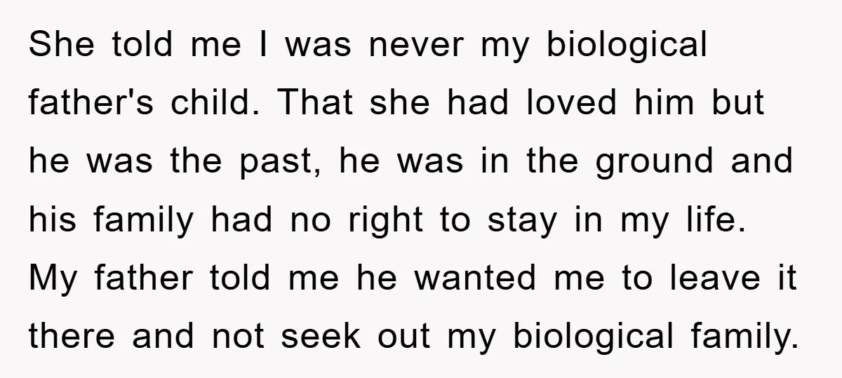 She told me I was never my biological father's child. That she had loved him but he was the past, he was in the ground and his family had no...
