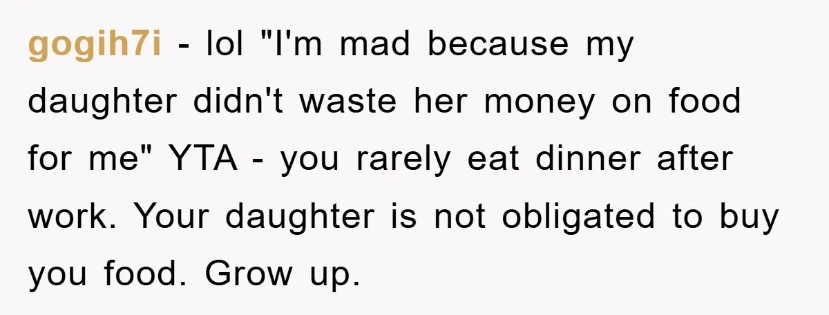 gogih7i − lol "I'm mad because my daughter didn't waste her money on food for me" YTA - you rarely eat dinner after work. Your daughter is not obligated to...