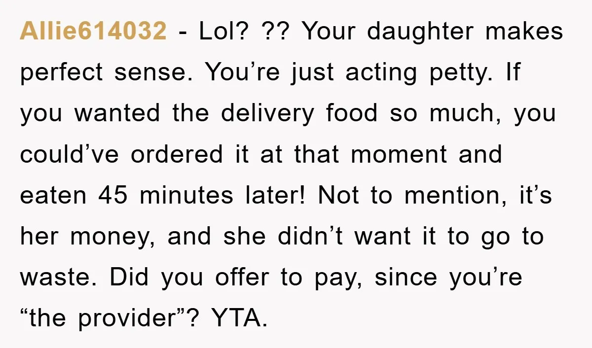 Allie614032 − Lol? ?? Your daughter makes perfect sense. You’re just acting petty. If you wanted the delivery food so much, you could’ve ordered it at that moment and eaten...