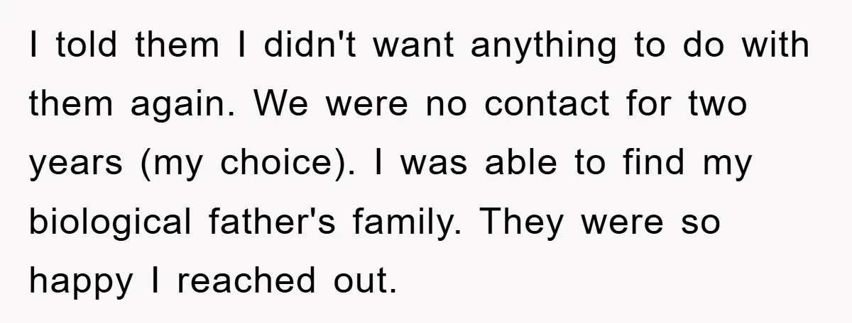 I told them I didn't want anything to do with them again. We were no contact for two years (my choice). I was able to find my biological father's family....