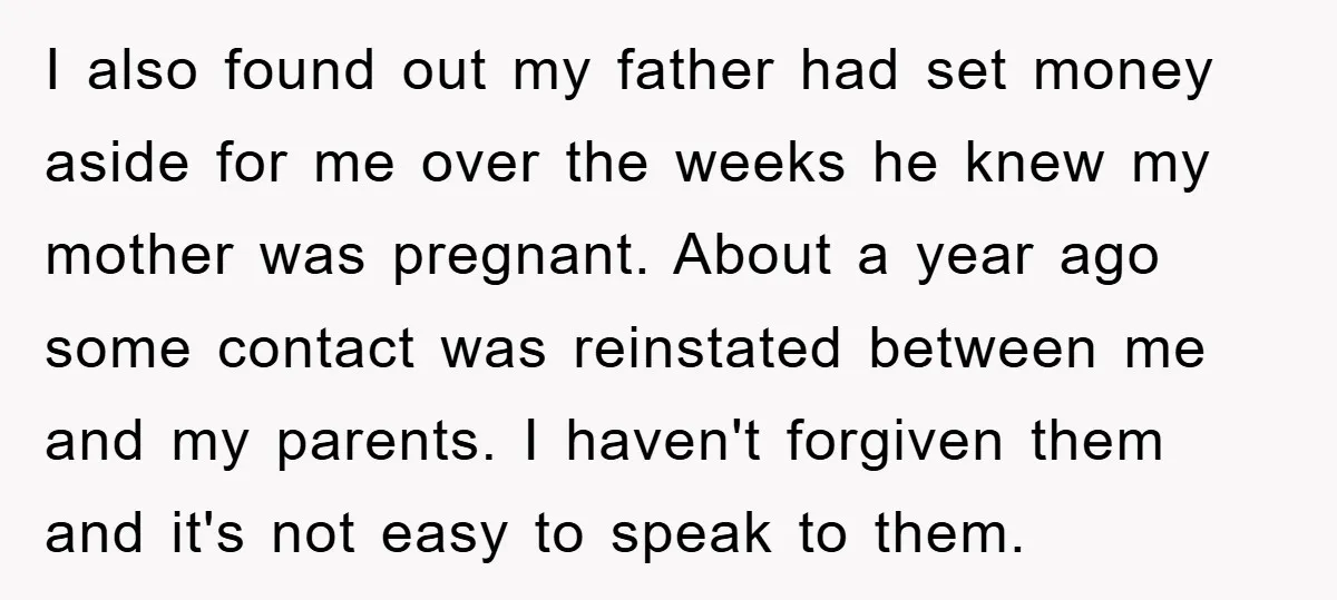 I also found out my father had set money aside for me over the weeks he knew my mother was pregnant. About a year ago some contact was reinstated between...