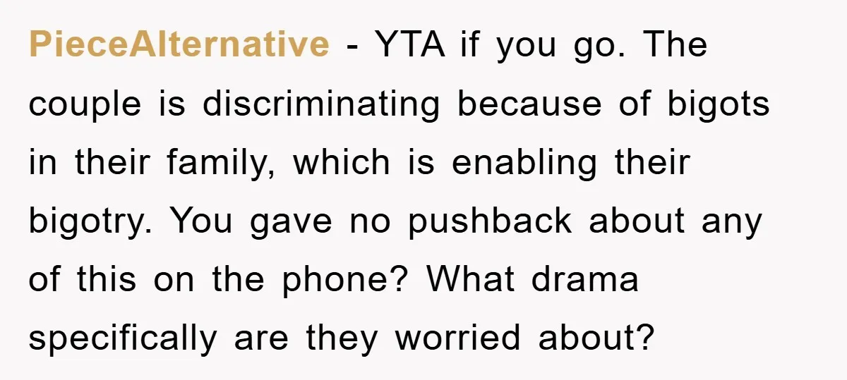 PieceAlternative − YTA if you go. The couple is discriminating because of bigots in their family, which is enabling their bigotry. You gave no pushback about any of this on...