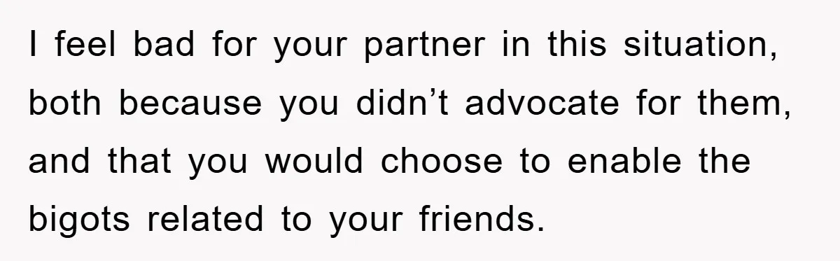 I feel bad for your partner in this situation, both because you didn’t advocate for them, and that you would choose to enable the bigots related to your friends.