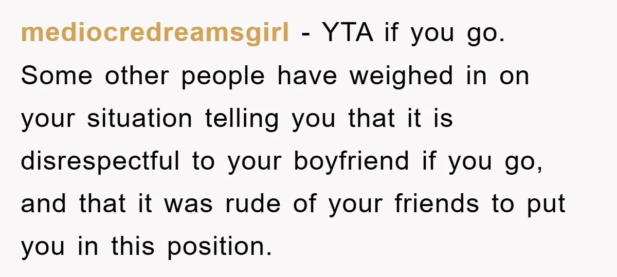 mediocredreamsgirl − YTA if you go. Some other people have weighed in on your situation telling you that it is disrespectful to your boyfriend if you go, and that it...