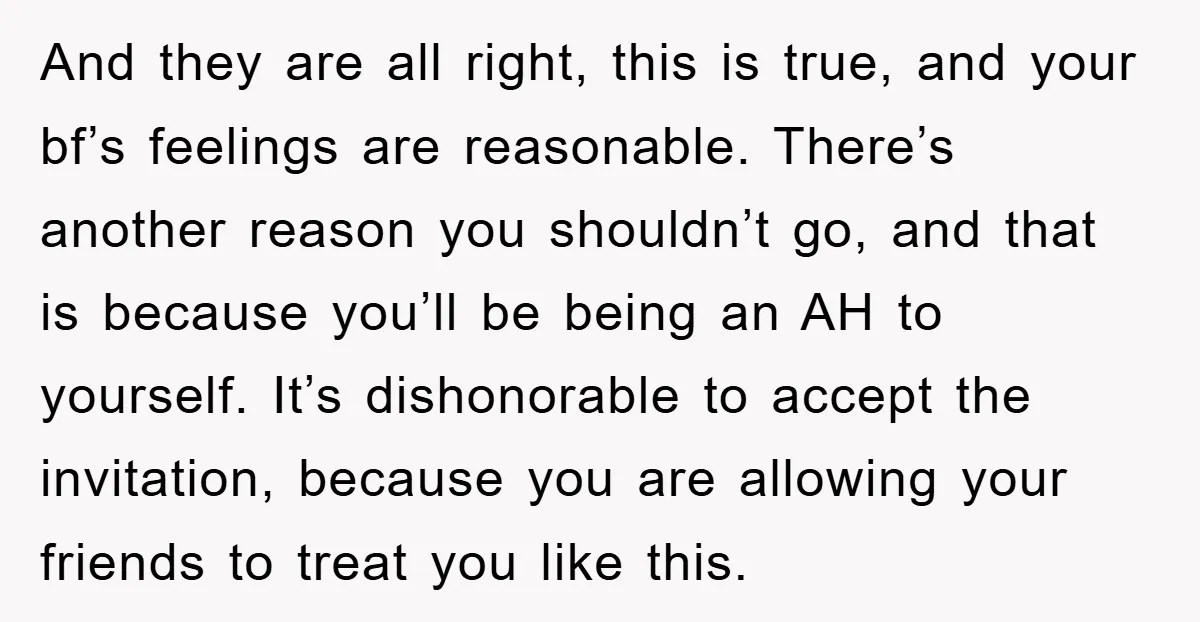 And they are all right, this is true, and your bf’s feelings are reasonable. There’s another reason you shouldn’t go, and that is because you’ll be being an AH to...