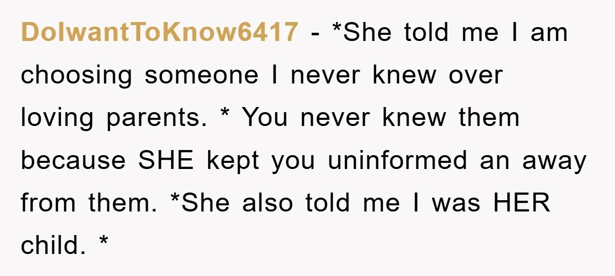 DoIwantToKnow6417 - *She told me I am choosing someone I never knew over loving parents. * You never knew them because SHE kept you uninformed an away from them. *She...