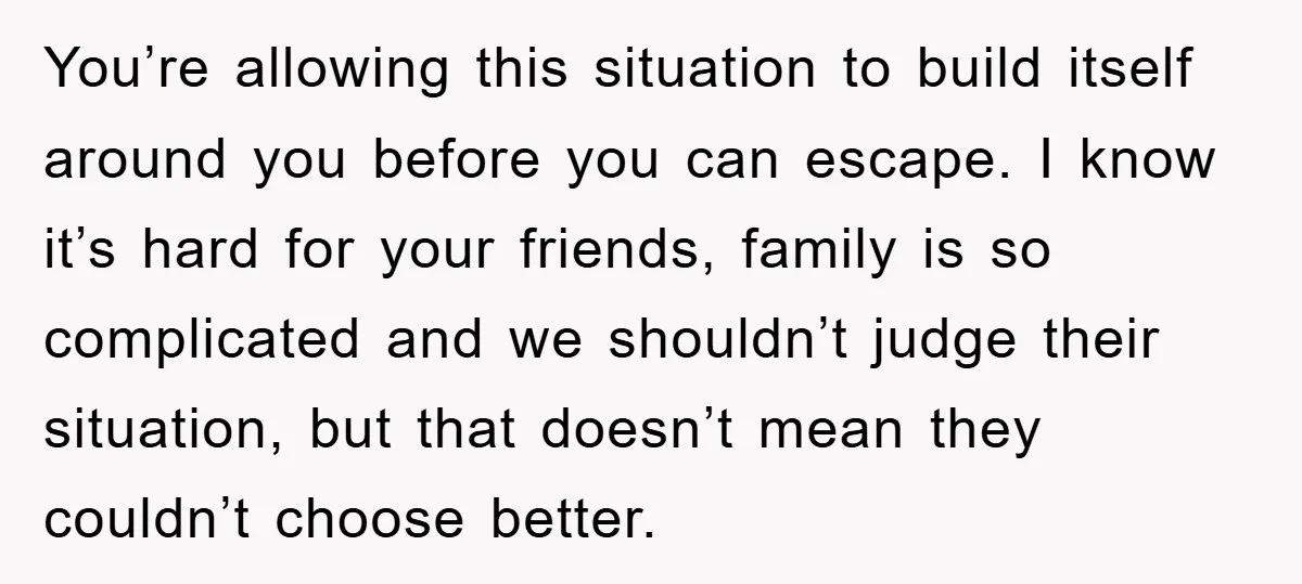 You’re allowing this situation to build itself around you before you can escape. I know it’s hard for your friends, family is so complicated and we shouldn’t judge their situation,...