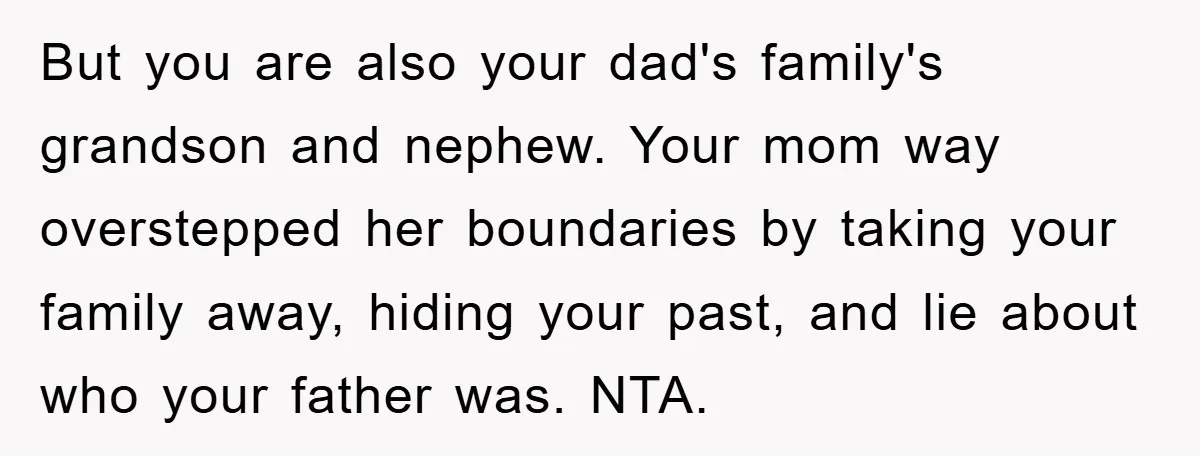 But you are also your dad's family's grandson and nephew. Your mom way overstepped her boundaries by taking your family away, hiding your past, and lie about who your father...