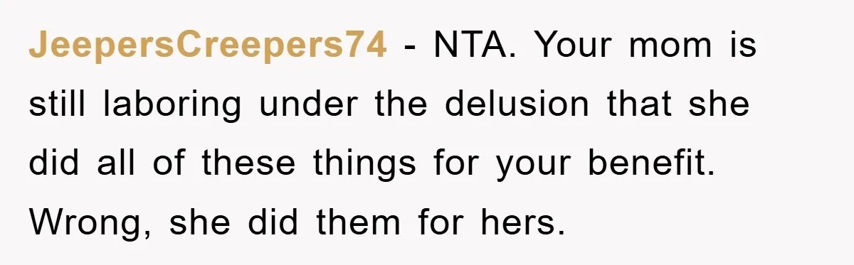 JeepersCreepers74 - NTA. Your mom is still laboring under the delusion that she did all of these things for your benefit. Wrong, she did them for hers.