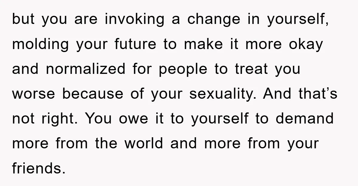 but you are invoking a change in yourself, molding your future to make it more okay and normalized for people to treat you worse because of your sexuality. And that’s...