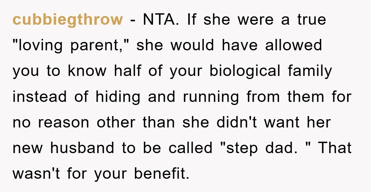 cubbiegthrow - NTA. If she were a true "loving parent," she would have allowed you to know half of your biological family instead of hiding and running from them for...