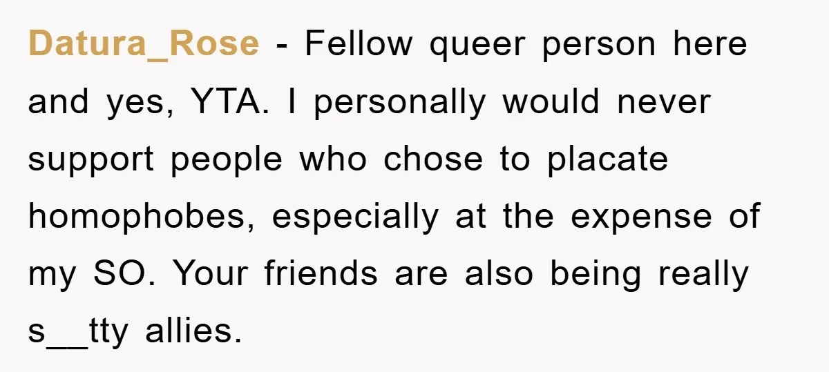 Datura_Rose − Fellow queer person here and yes, YTA. I personally would never support people who chose to placate homophobes, especially at the expense of my SO. Your friends are...