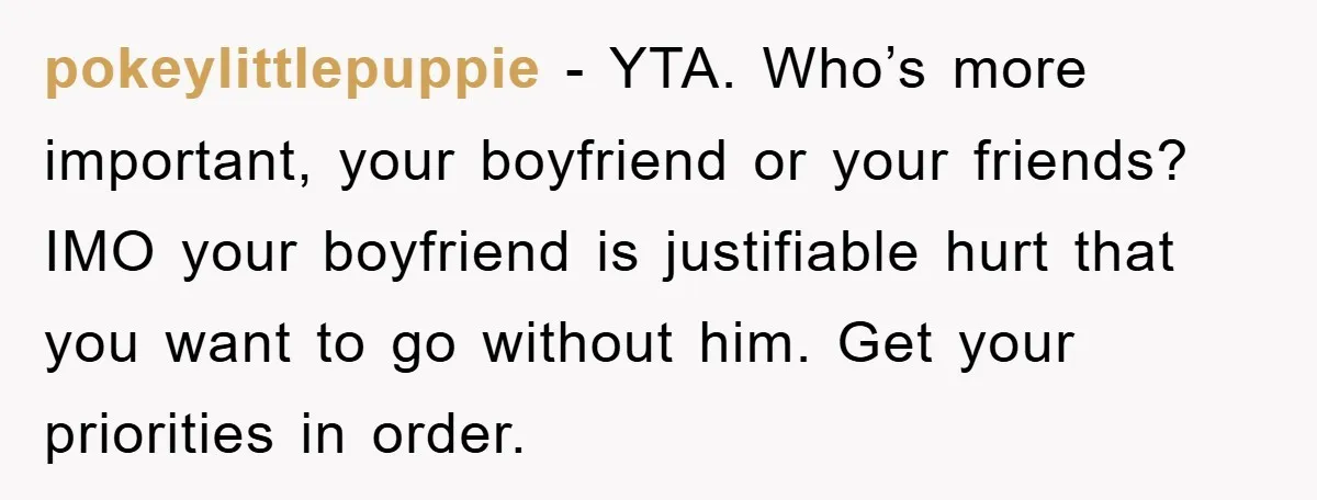 pokeylittlepuppie − YTA. Who’s more important, your boyfriend or your friends? IMO your boyfriend is justifiable hurt that you want to go without him. Get your priorities in order.