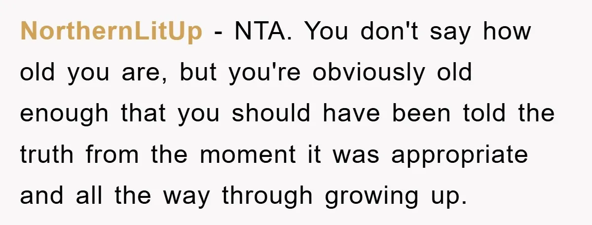NorthernLitUp - NTA. You don't say how old you are, but you're obviously old enough that you should have been told the truth from the moment it was appropriate and...