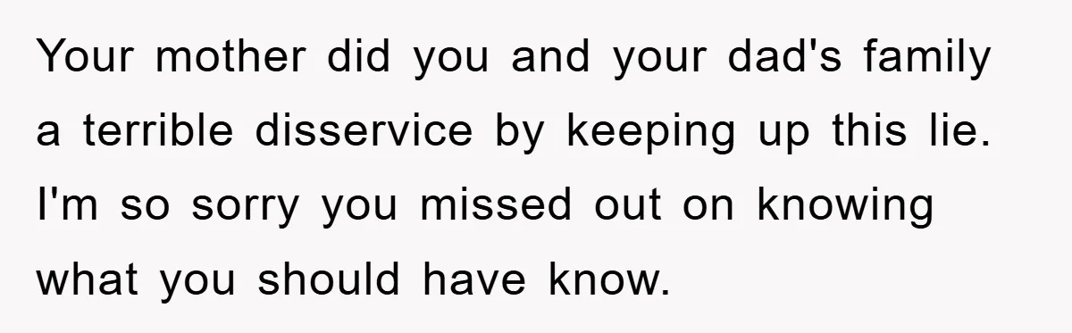 Your mother did you and your dad's family a terrible disservice by keeping up this lie. I'm so sorry you missed out on knowing what you should have know.