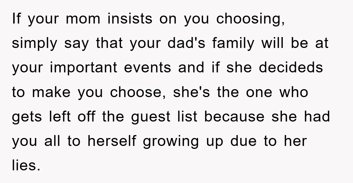 If your mom insists on you choosing, simply say that your dad's family will be at your important events and if she decideds to make you choose, she's the one...