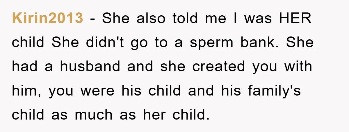 Kirin2013 - She also told me I was HER child She didn't go to a sperm bank. She had a husband and she created you with him, you were his...