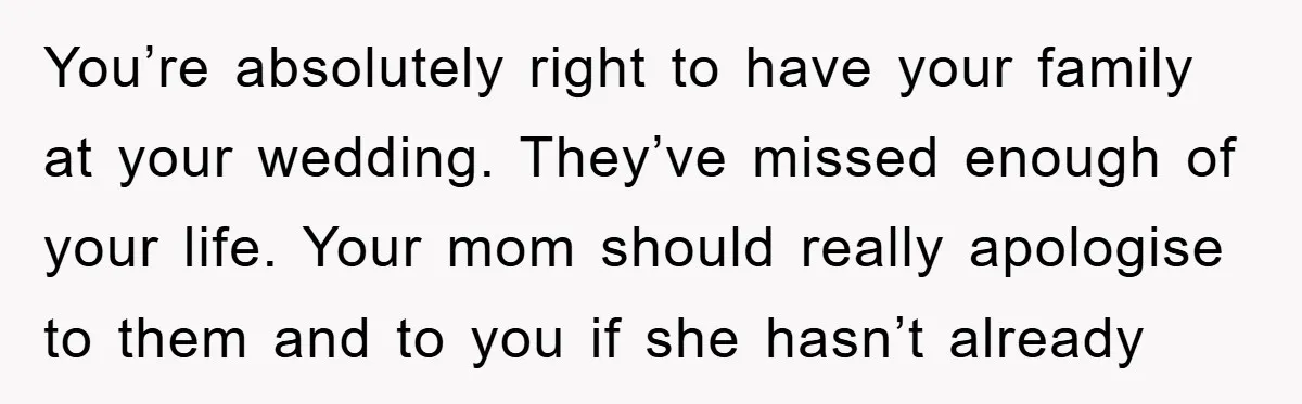 You’re absolutely right to have your family at your wedding. They’ve missed enough of your life. Your mom should really apologise to them and to you if she hasn’t already