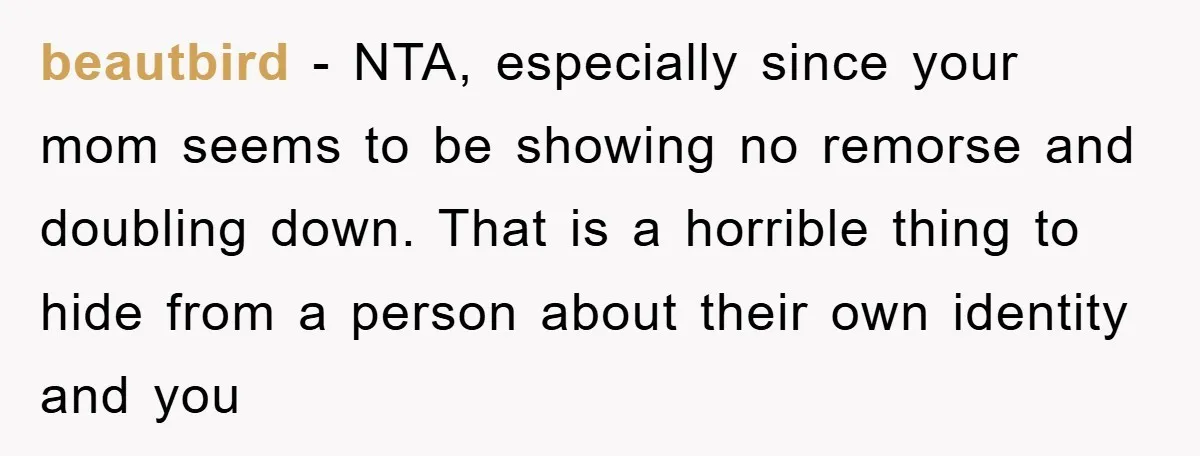 beautbird - NTA, especially since your mom seems to be showing no remorse and doubling down. That is a horrible thing to hide from a person about their own identity...