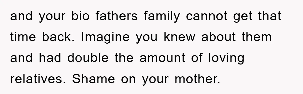 and your bio fathers family cannot get that time back. Imagine you knew about them and had double the amount of loving relatives. Shame on your mother.