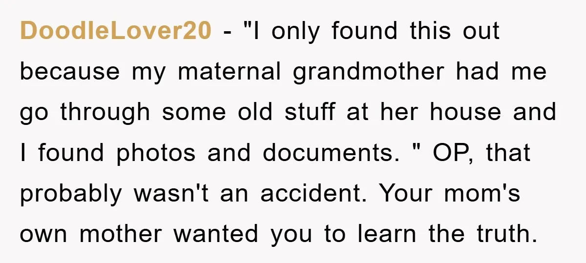 DoodleLover20 - "I only found this out because my maternal grandmother had me go through some old stuff at her house and I found photos and documents. " OP, that...