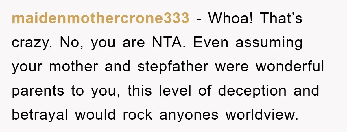 maidenmothercrone333 - Whoa! That’s crazy. No, you are NTA. Even assuming your mother and stepfather were wonderful parents to you, this level of deception and betrayal would rock anyones worldview.