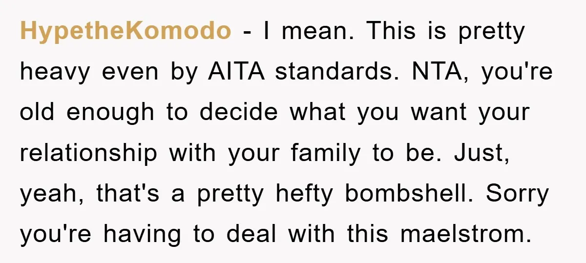 HypetheKomodo - I mean. This is pretty heavy even by AITA standards. NTA, you're old enough to decide what you want your relationship with your family to be. Just, yeah,...