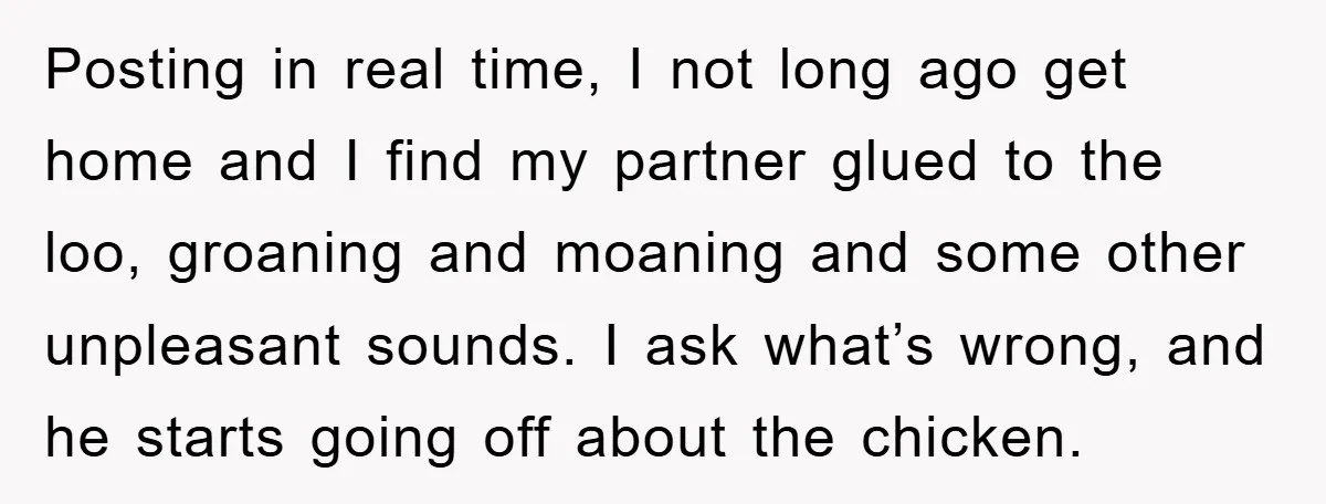 Posting in real time, I not long ago get home and I find my partner glued to the loo, groaning and moaning and some other unpleasant sounds. I ask what’s...
