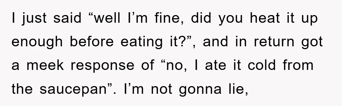 I just said “well I’m fine, did you heat it up enough before eating it?”, and in return got a meek response of “no, I ate it cold from the...