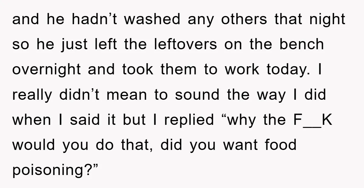 and he hadn’t washed any others that night so he just left the leftovers on the bench overnight and took them to work today. I really didn’t mean to sound...