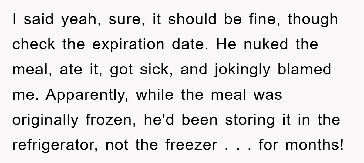 I said yeah, sure, it should be fine, though check the expiration date. He nuked the meal, ate it, got sick, and jokingly blamed me. Apparently, while the meal was...