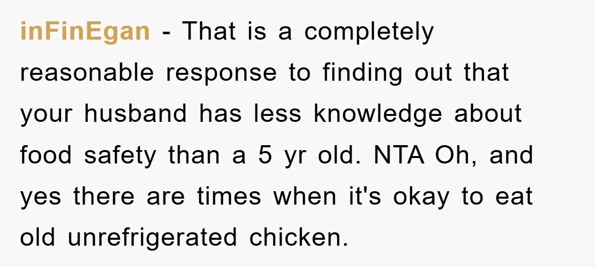 inFinEgan − That is a completely reasonable response to finding out that your husband has less knowledge about food safety than a 5 yr old. NTA Oh, and yes there...