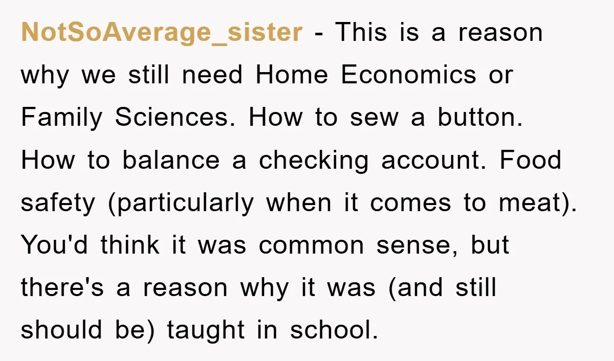 NotSoAverage_sister − This is a reason why we still need Home Economics or Family Sciences. How to sew a button. How to balance a checking account. Food safety (particularly when...