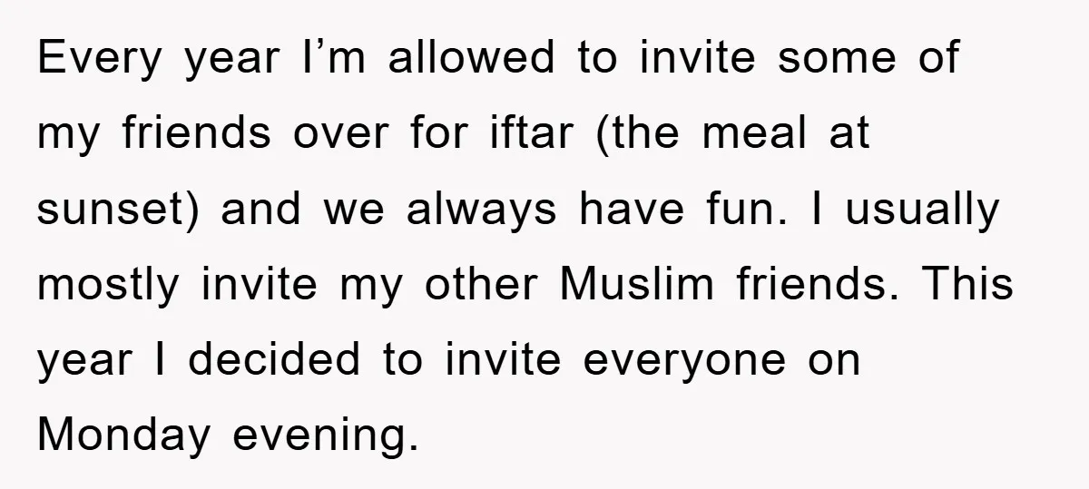 Every year I’m allowed to invite some of my friends over for iftar (the meal at sunset) and we always have fun. I usually mostly invite my other Muslim friends....