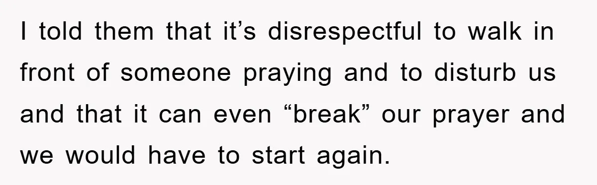 I told them that it’s disrespectful to walk in front of someone praying and to disturb us and that it can even “break” our prayer and we would have to...