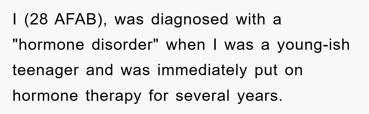 I (28 AFAB), was diagnosed with a "hormone disorder" when I was a young-ish teenager and was immediately put on hormone therapy for several years.