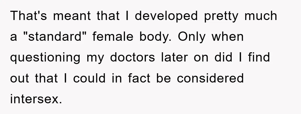 That's meant that I developed pretty much a "standard" female body. Only when questioning my doctors later on did I find out that I could in fact be considered intersex.