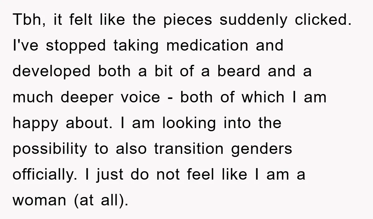 Tbh, it felt like the pieces suddenly clicked. I've stopped taking medication and developed both a bit of a beard and a much deeper voice - both of which I...