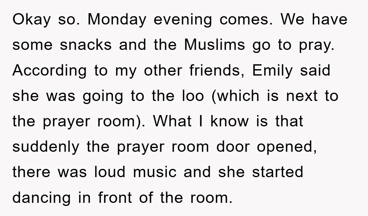 Okay so. Monday evening comes. We have some snacks and the Muslims go to pray. According to my other friends, Emily said she was going to the loo (which is...