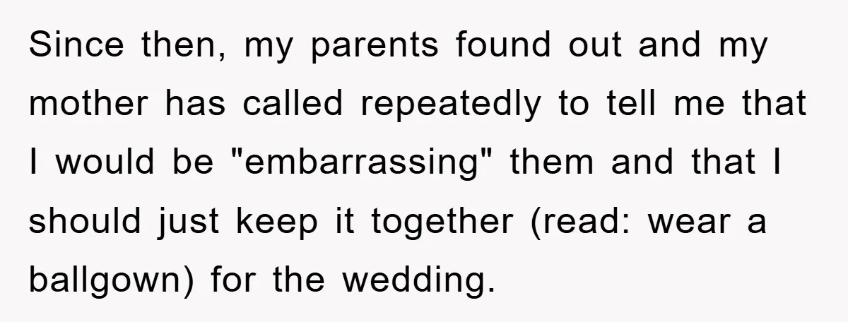 Since then, my parents found out and my mother has called repeatedly to tell me that I would be "embarrassing" them and that I should just keep it together (read:...