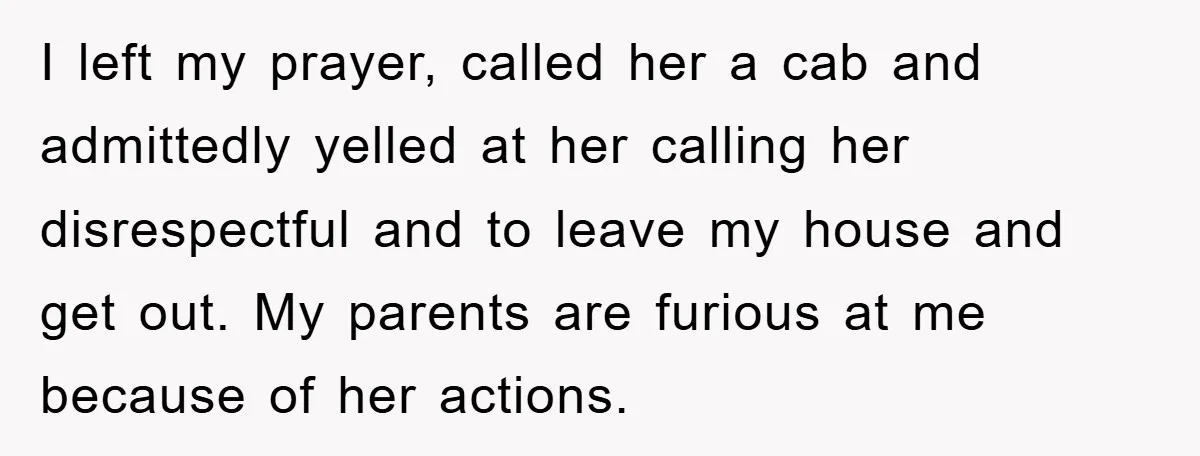 I left my prayer, called her a cab and admittedly yelled at her calling her disrespectful and to leave my house and get out. My parents are furious at me...
