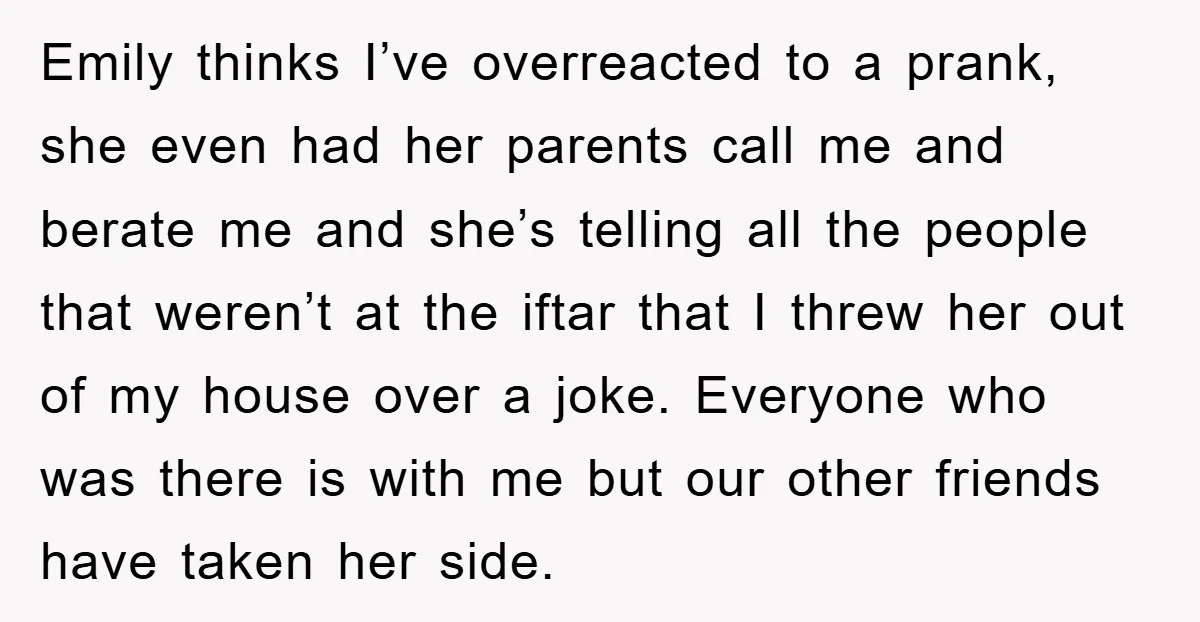 Emily thinks I’ve overreacted to a prank, she even had her parents call me and berate me and she’s telling all the people that weren’t at the iftar that I...