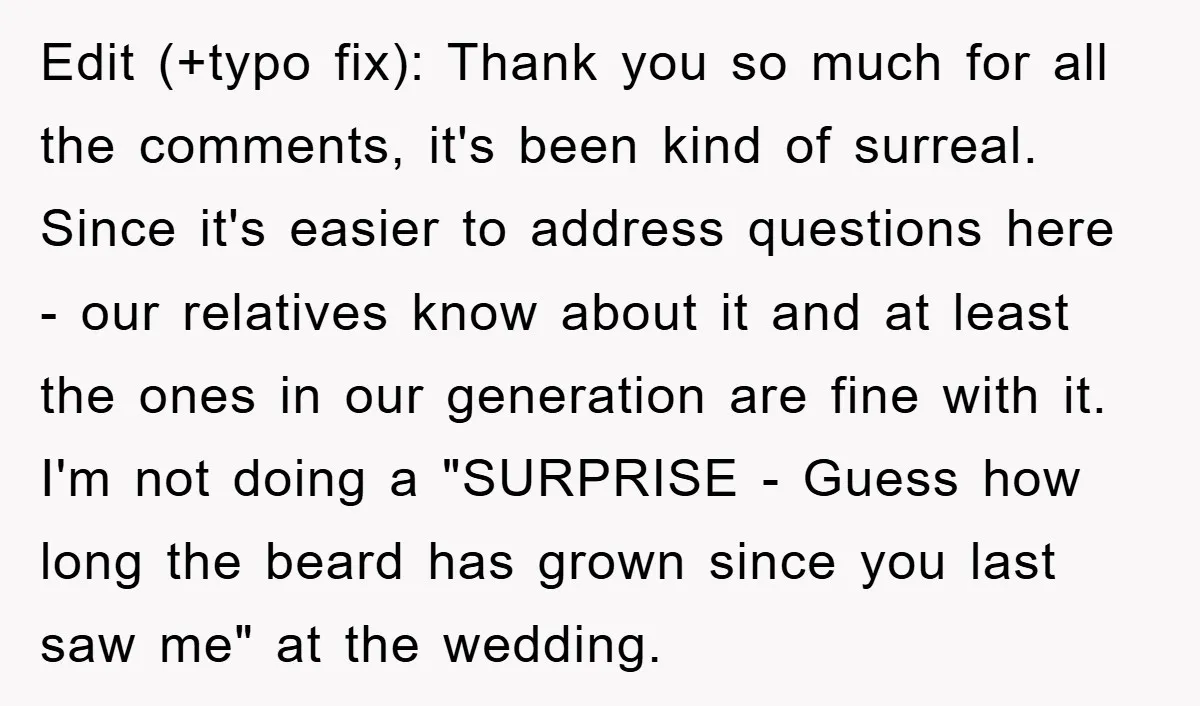 Edit (+typo fix): Thank you so much for all the comments, it's been kind of surreal. Since it's easier to address questions here - our relatives know about it and...