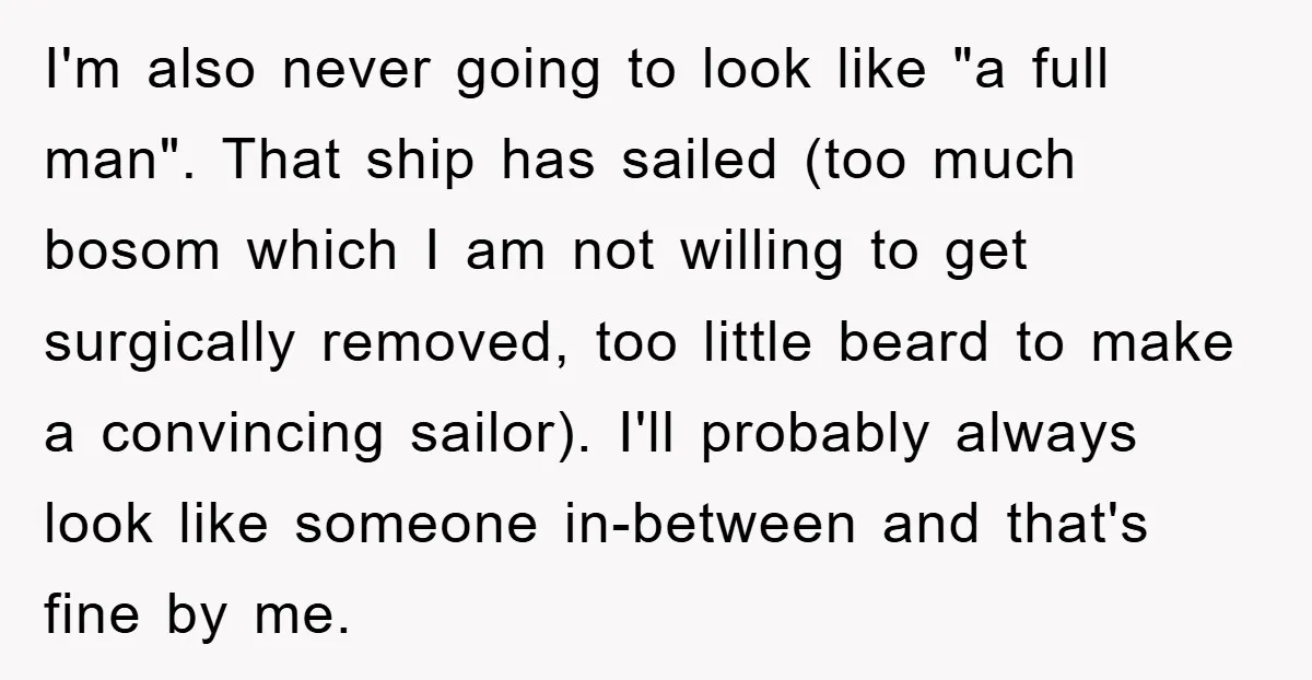 I'm also never going to look like "a full man". That ship has sailed (too much bosom which I am not willing to get surgically removed, too little beard to...
