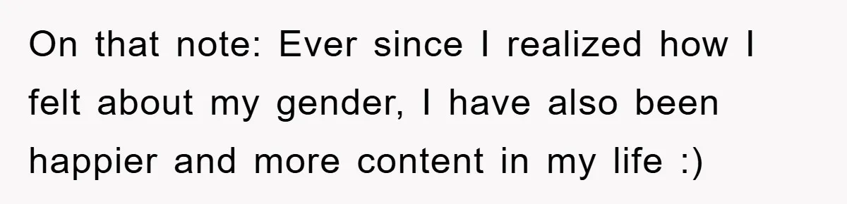 On that note: Ever since I realized how I felt about my gender, I have also been happier and more content in my life :)