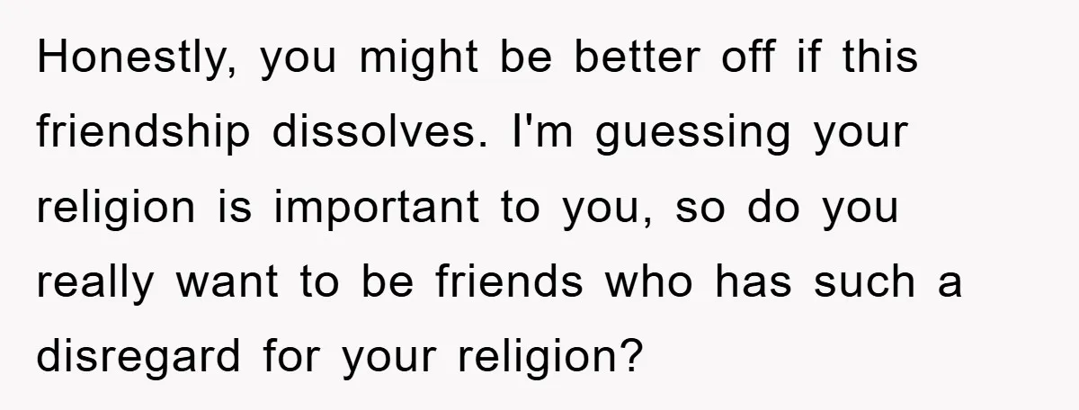 Honestly, you might be better off if this friendship dissolves. I'm guessing your religion is important to you, so do you really want to be friends who has such a...