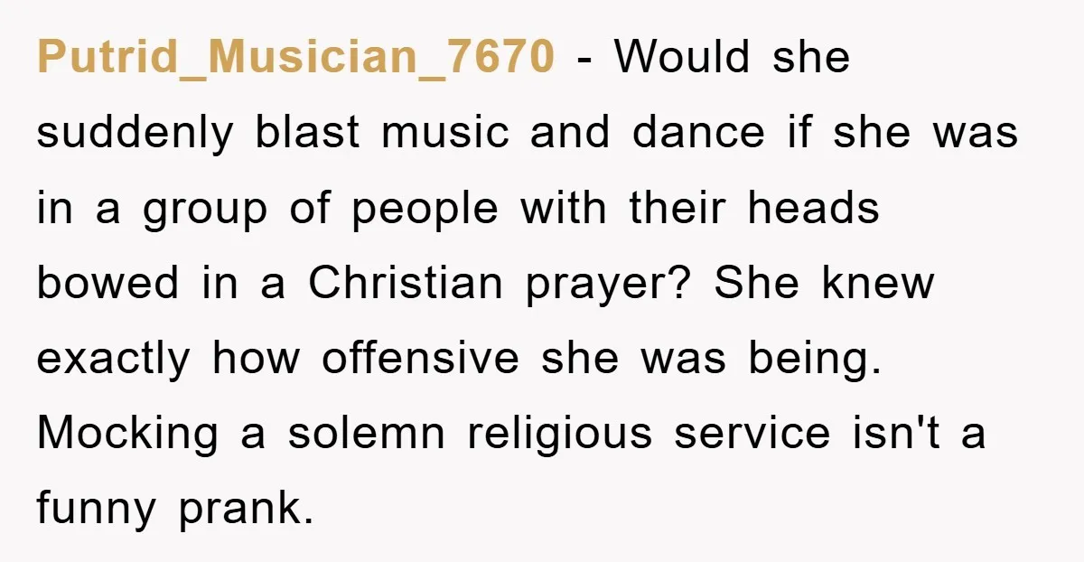 Putrid_Musician_7670 - Would she suddenly blast music and dance if she was in a group of people with their heads bowed in a Christian prayer? She knew exactly how offensive...
