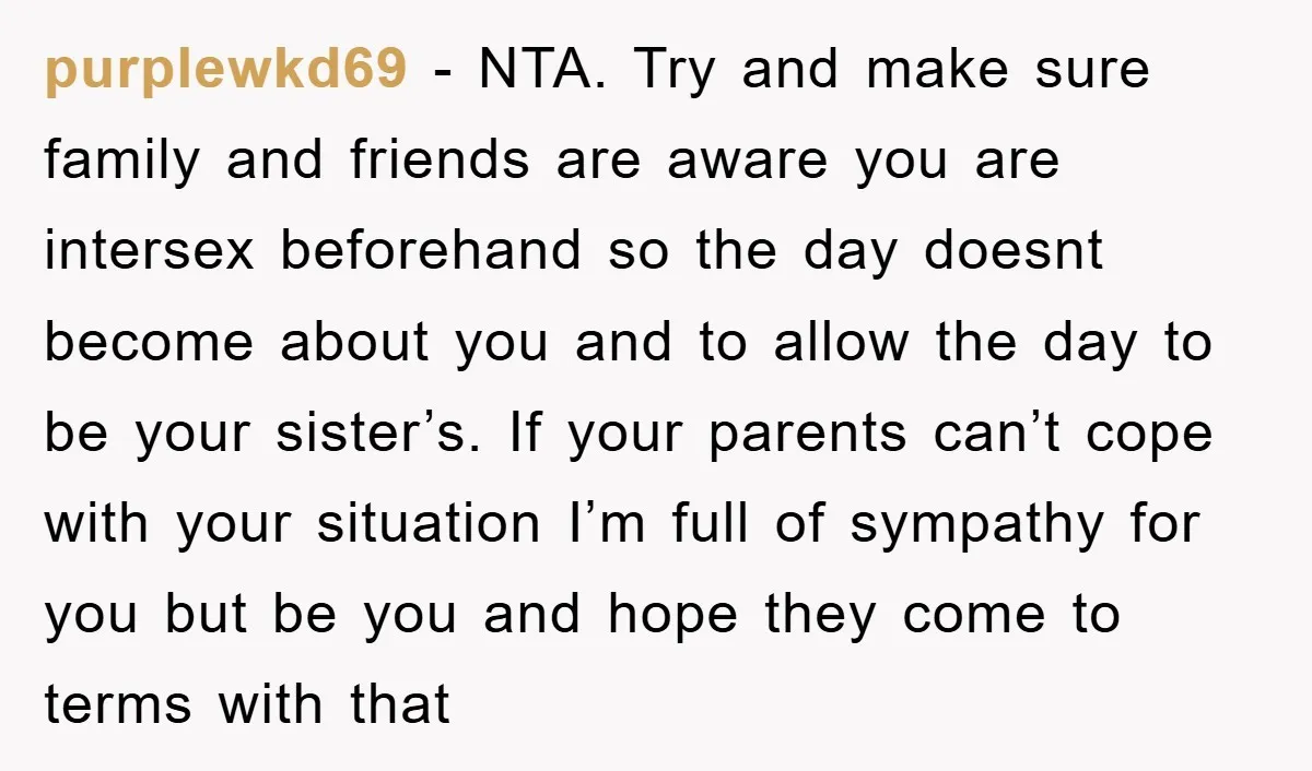 purplewkd69 − NTA. Try and make sure family and friends are aware you are intersex beforehand so the day doesnt become about you and to allow the day to be...