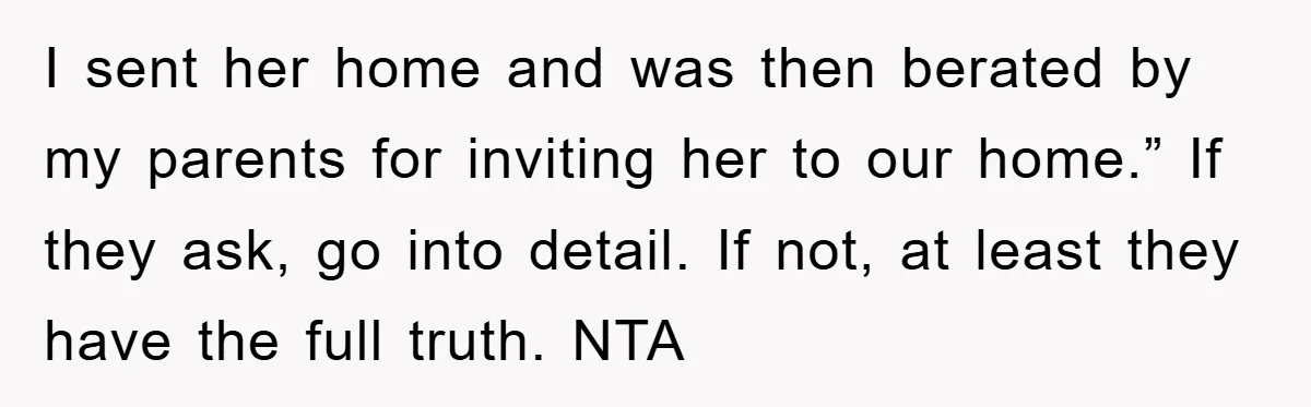 I sent her home and was then berated by my parents for inviting her to our home.” If they ask, go into detail. If not, at least they have the...