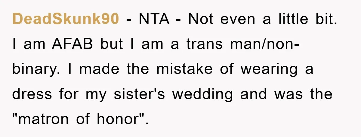 DeadSkunk90 − NTA - Not even a little bit. I am AFAB but I am a trans man/non-binary. I made the mistake of wearing a dress for my sister's wedding...